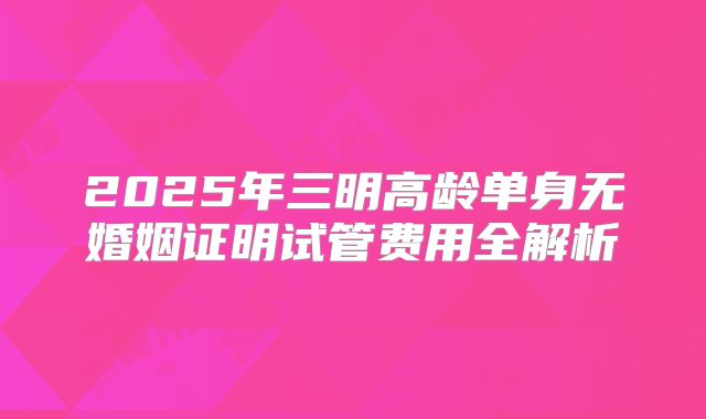 2025年三明高龄单身无婚姻证明试管费用全解析