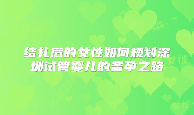 结扎后的女性如何规划深圳试管婴儿的备孕之路