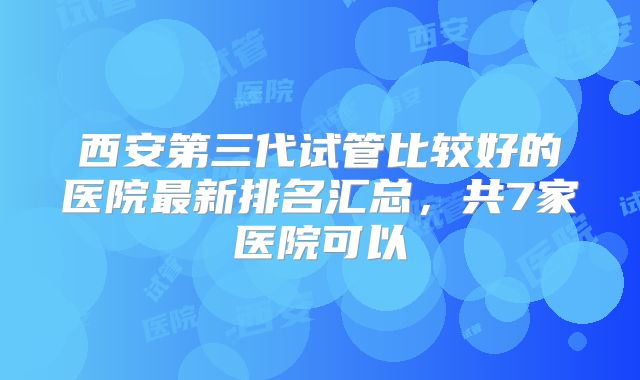 西安第三代试管比较好的医院最新排名汇总，共7家医院可以