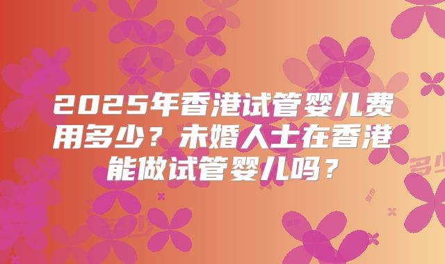 2025年香港试管婴儿费用多少？未婚人士在香港能做试管婴儿吗？