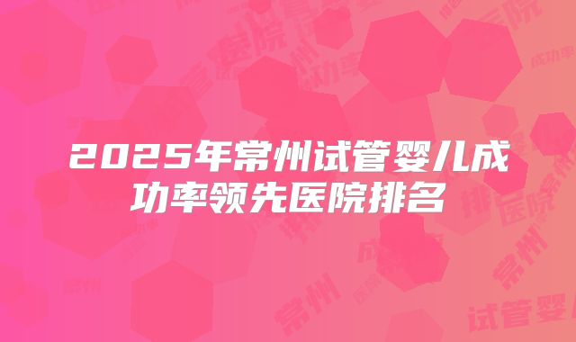 2025年常州试管婴儿成功率领先医院排名