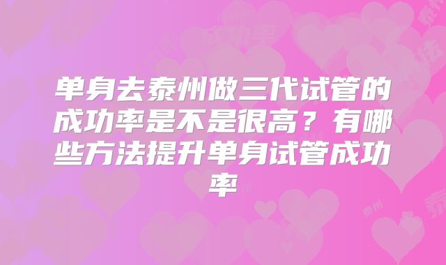 单身去泰州做三代试管的成功率是不是很高？有哪些方法提升单身试管成功率