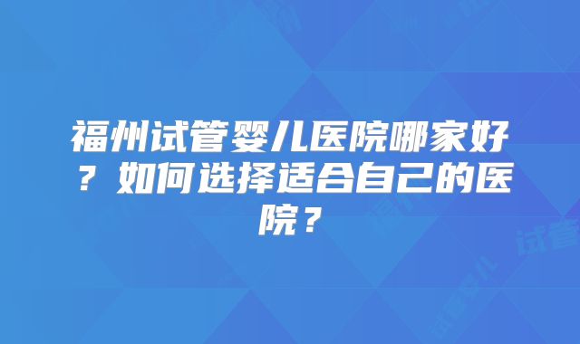福州试管婴儿医院哪家好？如何选择适合自己的医院？