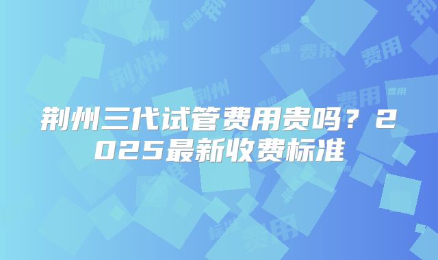 荆州三代试管费用贵吗？2025最新收费标准