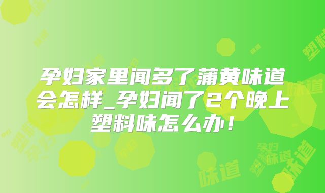 孕妇家里闻多了蒲黄味道会怎样_孕妇闻了2个晚上塑料味怎么办！