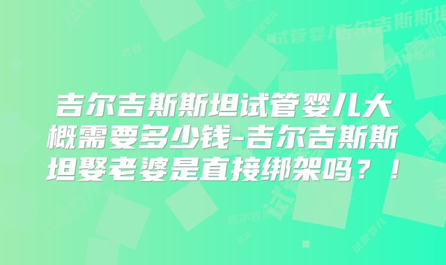 吉尔吉斯斯坦试管婴儿大概需要多少钱-吉尔吉斯斯坦娶老婆是直接绑架吗？！