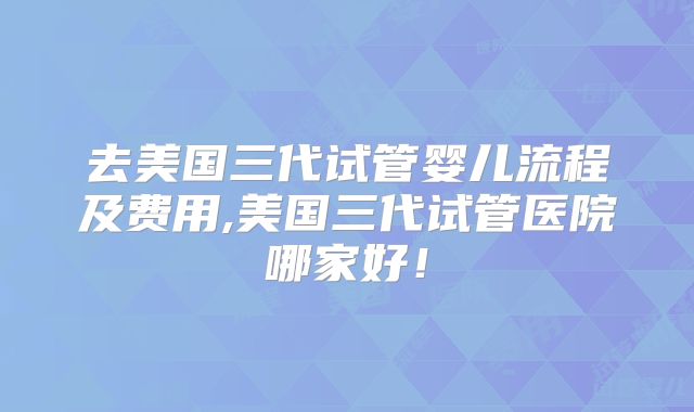 去美国三代试管婴儿流程及费用,美国三代试管医院哪家好！