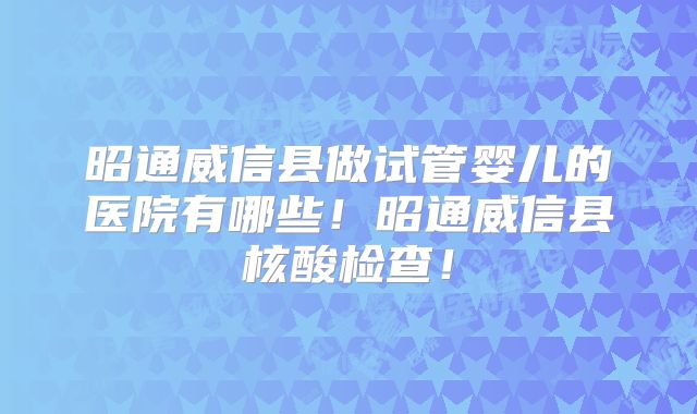 昭通威信县做试管婴儿的医院有哪些!昭通威信县核酸检查!
