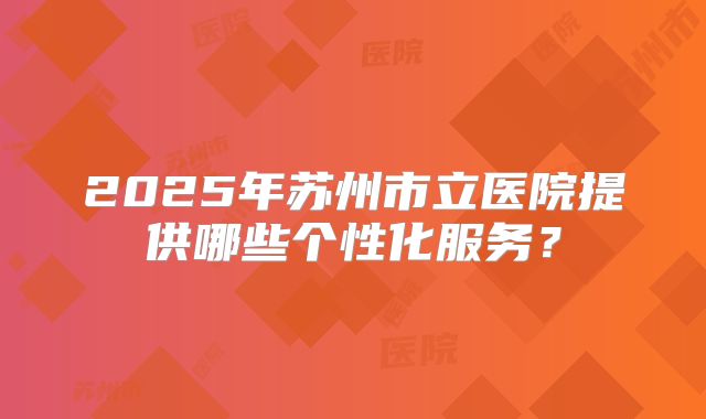 2025年苏州市立医院提供哪些个性化服务？