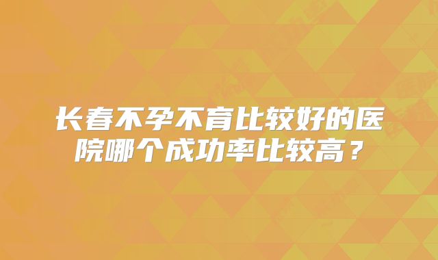 长春不孕不育比较好的医院哪个成功率比较高？