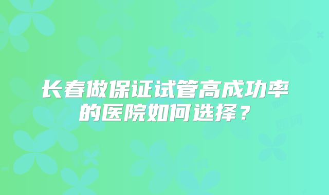 长春做保证试管高成功率的医院如何选择？