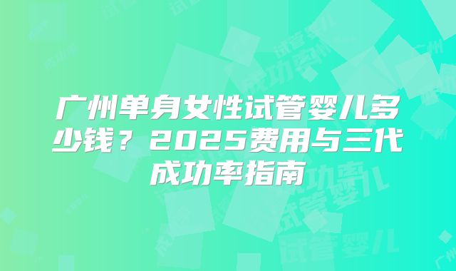 广州单身女性试管婴儿多少钱？2025费用与三代成功率指南