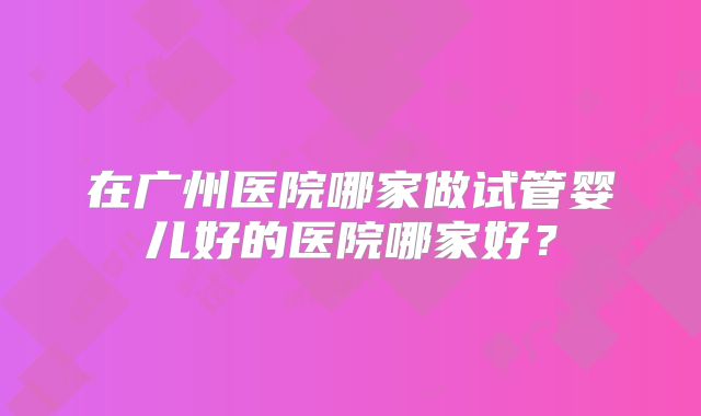 在广州医院哪家做试管婴儿好的医院哪家好？