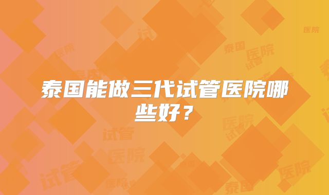 泰国能做三代试管医院哪些好？