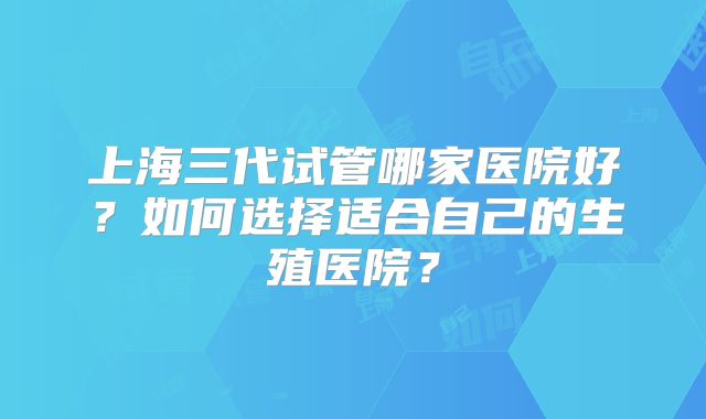上海三代试管哪家医院好？如何选择适合自己的生殖医院？