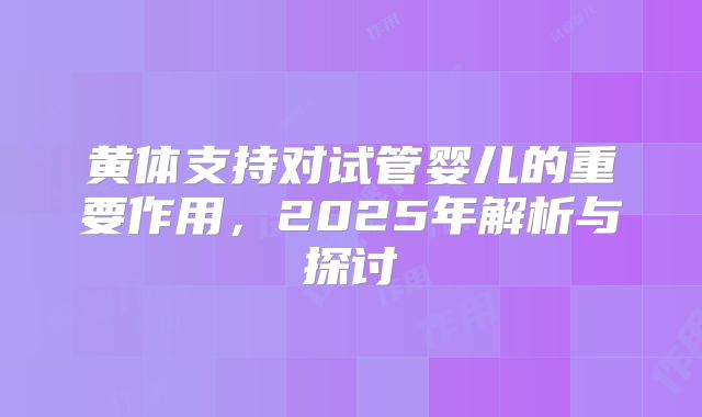黄体支持对试管婴儿的重要作用，2025年解析与探讨