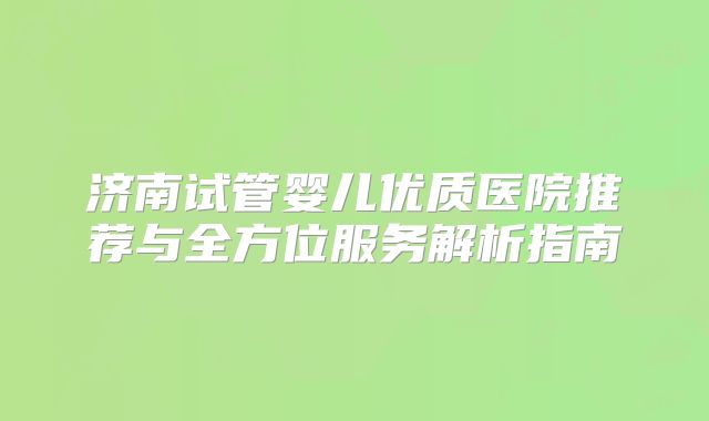 济南试管婴儿优质医院推荐与全方位服务解析指南