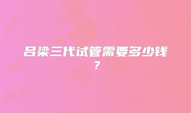 吕梁三代试管需要多少钱？
