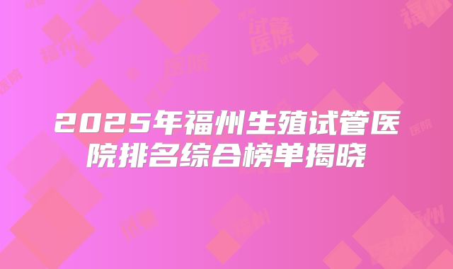 2025年福州生殖试管医院排名综合榜单揭晓
