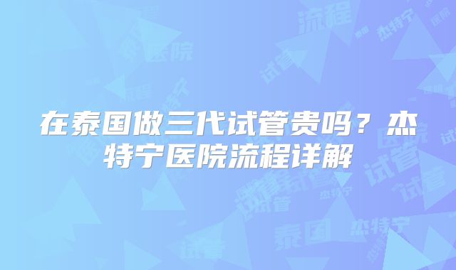 在泰国做三代试管贵吗？杰特宁医院流程详解
