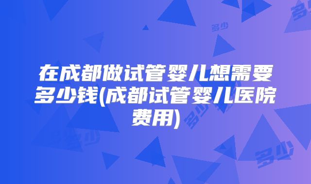在成都做试管婴儿想需要多少钱(成都试管婴儿医院费用)