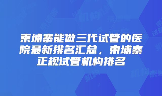柬埔寨能做三代试管的医院最新排名汇总，柬埔寨正规试管机构排名
