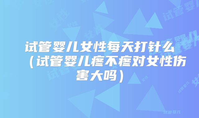 试管婴儿女性每天打针么(试管婴儿疼不疼对女性伤害大吗)