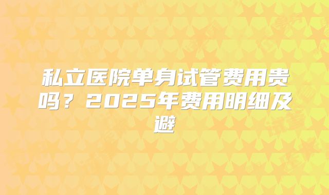 私立医院单身试管费用贵吗？2025年费用明细及避