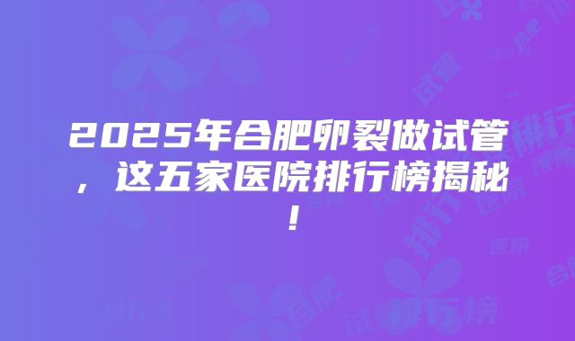 2025年合肥卵裂做试管，这五家医院排行榜揭秘！