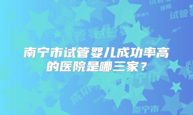 南宁市试管婴儿成功率高的医院是哪三家？
