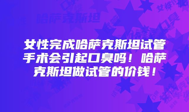 女性完成哈萨克斯坦试管手术会引起口臭吗！哈萨克斯坦做试管的价钱！