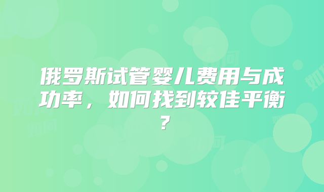 俄罗斯试管婴儿费用与成功率,如何找到较佳平衡?