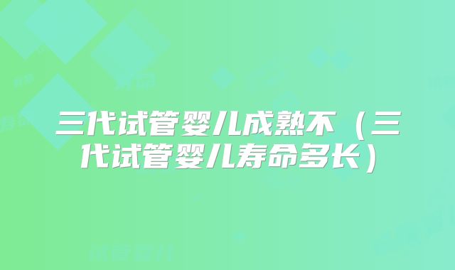 三代试管婴儿成熟不（三代试管婴儿寿命多长）