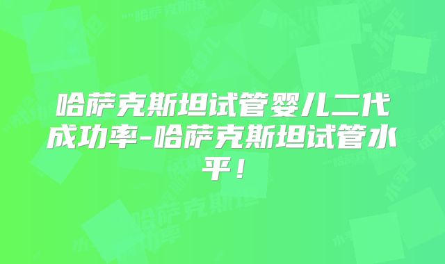 哈萨克斯坦试管婴儿二代成功率-哈萨克斯坦试管水平！