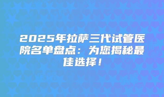 2025年拉萨三代试管医院名单盘点：为您揭秘最佳选择！