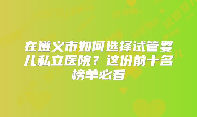 在遵义市如何选择试管婴儿私立医院?这份前十名榜单必看