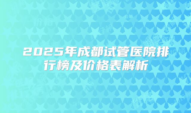 2025年成都试管医院排行榜及价格表解析