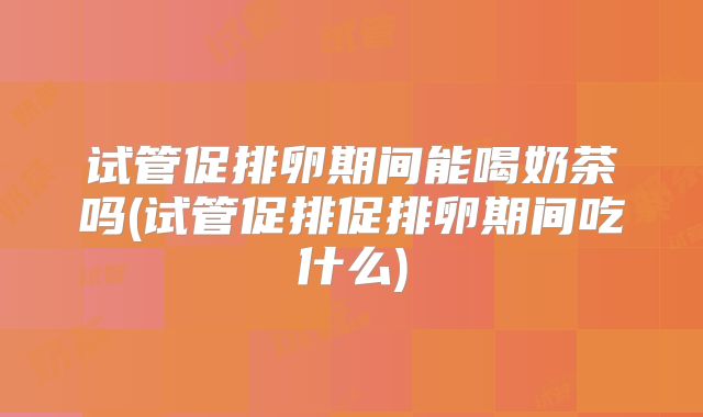 试管促排卵期间能喝奶茶吗(试管促排促排卵期间吃什么)
