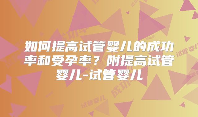 如何提高试管婴儿的成功率和受孕率？附提高试管婴儿-试管婴儿