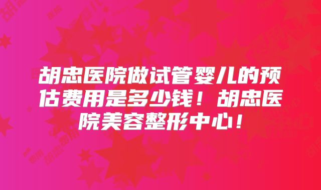 胡忠医院做试管婴儿的预估费用是多少钱！胡忠医院美容整形中心！