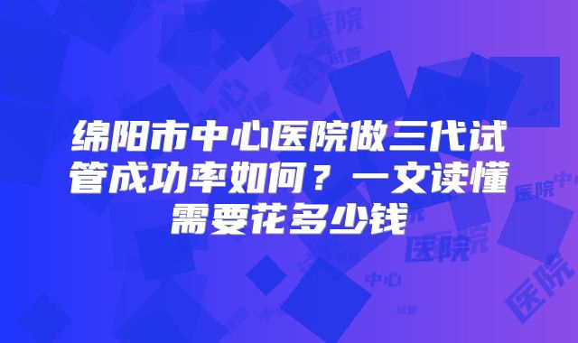 绵阳市中心医院做三代试管成功率如何？一文读懂需要花多少钱