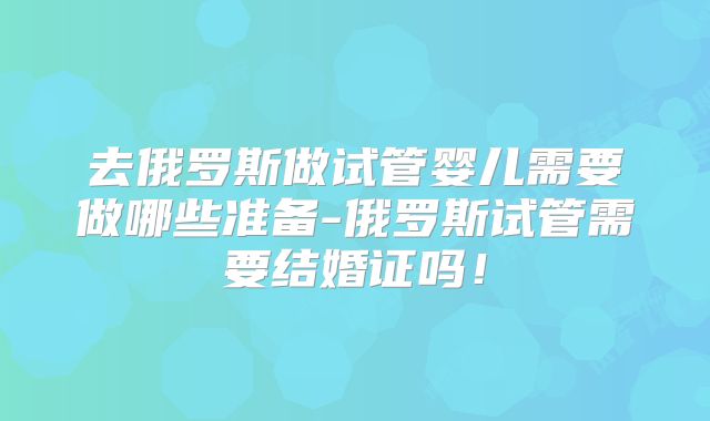 去俄罗斯做试管婴儿需要做哪些准备-俄罗斯试管需要结婚证吗！