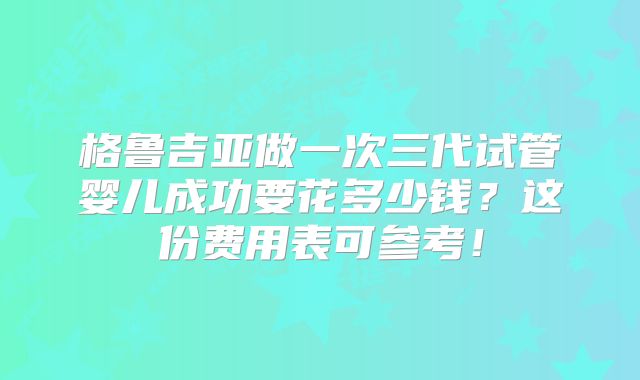 格鲁吉亚做一次三代试管婴儿成功要花多少钱?这份费用表可参考!
