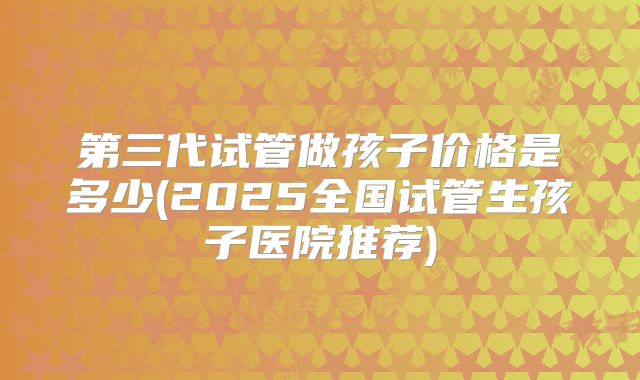 第三代试管做孩子价格是多少(2025全国试管生孩子医院推荐)