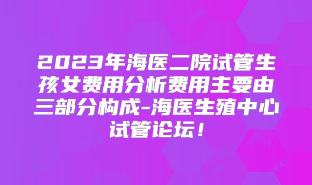2023年海医二院试管生孩女费用分析费用主要由三部分构成-海医生殖中心试管论坛！