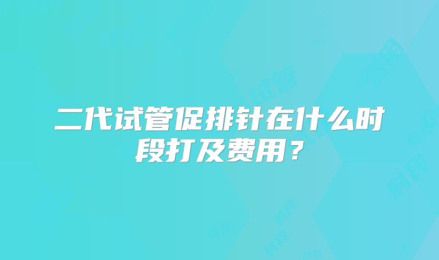 二代试管促排针在什么时段打及费用？