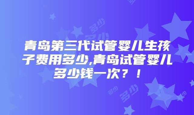 青岛第三代试管婴儿生孩子费用多少,青岛试管婴儿多少钱一次?!