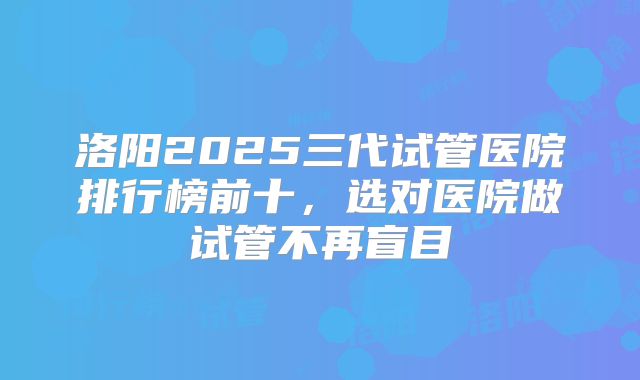 洛阳2025三代试管医院排行榜前十，选对医院做试管不再盲目