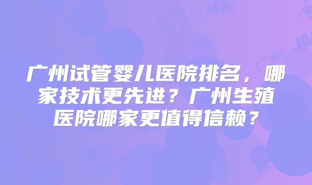 广州试管婴儿医院排名，哪家技术更先进？广州生殖医院哪家更值得信赖？