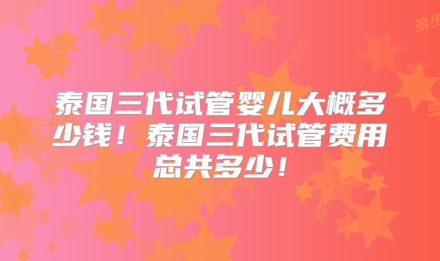 泰国三代试管婴儿大概多少钱！泰国三代试管费用总共多少！